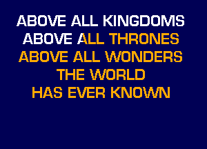 ABOVE ALL KINGDOMS
ABOVE ALL THRONES
ABOVE ALL WONDERS
THE WORLD
HAS EVER KNOWN