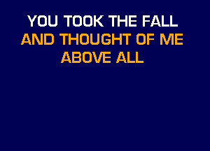 YOU TOOK THE FALL
AND THOUGHT OF ME
ABOVE ALL