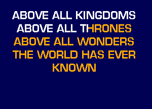 ABOVE ALL KINGDOMS
ABOVE ALL THRONES
ABOVE ALL WONDERS
THE WORLD HAS EVER
KNOWN