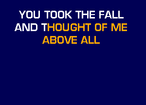 YOU TOOK THE FALL
AND THOUGHT OF ME
ABOVE ALL