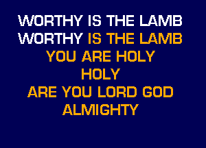 WORTHY IS THE LAMB
WORTHY IS THE LAMB
YOU ARE HOLY
HOLY
ARE YOU LORD GOD
ALMIGHTY