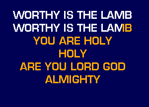 WORTHY IS THE LAMB
WORTHY IS THE LAMB
YOU ARE HOLY
HOLY
ARE YOU LORD GOD
ALMIGHTY