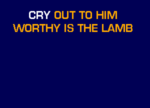 CRY OUT TO HIM
WORTHY IS THE LAMB