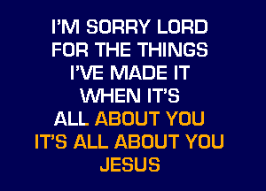 I'M SORRY LORD
FOR THE THINGS
I'VE MADE IT
WHEN IT'S
ALL ABOUT YOU
IT'S ALL ABOUT YOU
JESUS