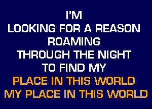 I'M
LOOKING FOR A REASON
ROAMING
THROUGH THE NIGHT
TO FIND MY
PLACE IN THIS WORLD
MY PLACE IN THIS WORLD