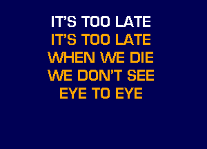 IT'S TOO LATE
IT'S TOO LATE
WHEN WE DIE

WE DON'T SEE
EYE T0 EYE