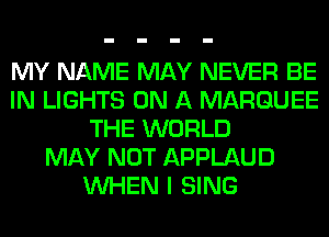MY NAME MAY NEVER BE
IN LIGHTS ON A MARQUEE
THE WORLD
MAY NOT APPLAUD
WHEN I SING
