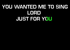 YOU WANTED ME TO SING
LORD
JUST FOR YOU