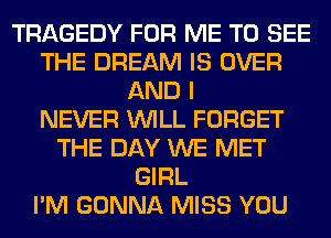 TRAGEDY FOR ME TO SEE
THE DREAM IS OVER
AND I
NEVER WILL FORGET
THE DAY WE MET
GIRL
I'M GONNA MISS YOU