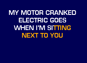 MY MOTOR CRANKED
ELECTRIC GOES
WHEN I'M SITTING
NEXT TO YOU