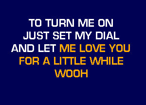 T0 TURN ME ON
JUST SET MY DIAL
AND LET ME LOVE YOU
FOR A LITTLE WHILE
WOOH