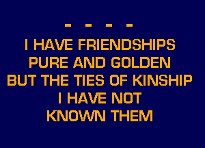 I HAVE FRIENDSHIPS
PURE AND GOLDEN
BUT THE TIES 0F KINSHIP
I HAVE NOT
KNOWN THEM