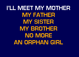 I'LL MEET MY MOTHER
MY FATHER
MY SISTER
MY BROTHER
NO MORE
AN ORPHAN GIRL