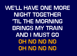 WE'LL HAVE ONE MORE
NIGHT TOGETHER
'TIL THE MORNING
BRINGS MY TRAIN
AND I MUST GO
OH N0 N0 ND
OH N0 N0 N0