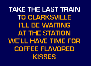 TAKE THE LAST TRAIN
T0 CLARKSVILLE
I'LL BE WAITING
AT THE STATION

WE'LL HAVE TIME FOR

COFFEE FLAVORED
KISSES