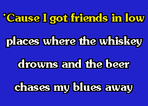 'Cause I got friends in low
places where the whiskey
drowns and the beer

chases my blues away