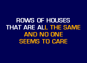 ROWS OF HOUSES
THAT ARE ALL THE SAME
AND NO ONE
SEEMS TU CARE