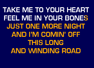 TAKE ME TO YOUR HEART
FEEL ME IN YOUR BONES
JUST ONE MORE NIGHT
AND I'M COMIM OFF
THIS LONG
AND WINDING ROAD