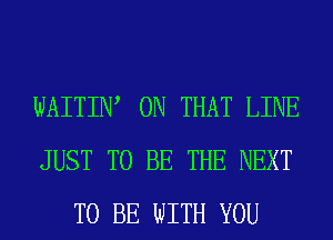 WAITIW ON THAT LINE
JUST TO BE THE NEXT
TO BE WITH YOU