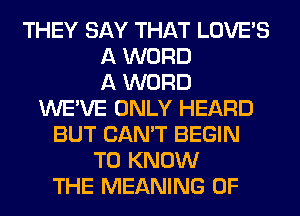 THEY SAY THAT LOVE'S
A WORD
A WORD
WE'VE ONLY HEARD
BUT CAN'T BEGIN
TO KNOW
THE MEANING OF