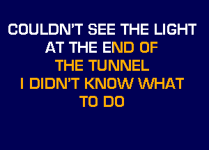 COULDN'T SEE THE LIGHT
AT THE END OF
THE TUNNEL
I DIDN'T KNOW WHAT
TO DO