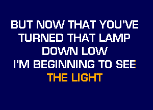 BUT NOW THAT YOU'VE
TURNED THAT LAMP
DOWN LOW
I'M BEGINNING TO SEE
THE LIGHT