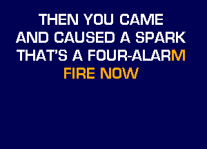 THEN YOU CAME
AND CAUSED A SPARK
THATS A FOUR-ALARM

FIRE NOW