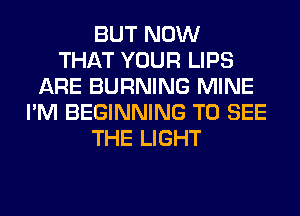BUT NOW
THAT YOUR LIPS
ARE BURNING MINE
I'M BEGINNING TO SEE
THE LIGHT