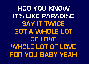 HUD YOU KNOW
ITS LIKE PARADISE
SAY IT TWICE
GOT A VVHDLE LOT
OF LOVE
WHOLE LOT OF LOVE
FOR YOU BABY YEAH