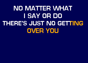 NO MATTER WHAT

I SAY 0R DO
THERE'S JUST N0 GETTING

OVER YOU