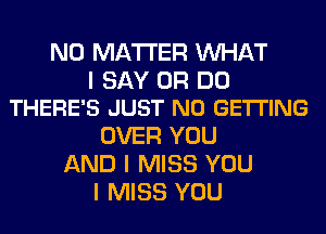 NO MATTER WHAT

I SAY 0R DO
THERE'S JUST N0 GETTING

OVER YOU
AND I MISS YOU
I MISS YOU