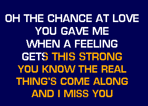 0H THE CHANGE AT LOVE
YOU GAVE ME
WHEN A FEELING

GETS THIS STRONG
YOU KNOW THE REAL
THING'S COME ALONG

AND I MISS YOU