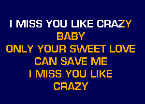 I MISS YOU LIKE CRAZY
BABY
ONLY YOUR SWEET LOVE
CAN SAVE ME
I MISS YOU LIKE
CRAZY