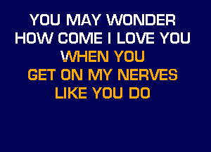 YOU MAY WONDER
HOW COME I LOVE YOU
WHEN YOU
GET ON MY NERVES
LIKE YOU DO