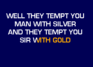WELL THEY TEMPT YOU
MAN WITH SILVER
AND THEY TEMPT YOU
SIR WITH GOLD