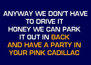 ANYWAY WE DON'T HAVE
TO DRIVE IT
HONEY WE CAN PARK
IT OUT IN BACK
AND HAVE A PARTY IN
YOUR PINK CADILLAC