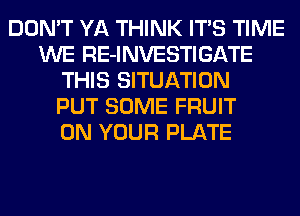 DON'T YA THINK ITS TIME
WE RE-INVESTIGATE
THIS SITUATION
PUT SOME FRUIT
ON YOUR PLATE