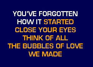 YOU'VE FORGOTTEN
HOW IT STARTED
CLOSE YOUR EYES
THINK OF ALL
THE BUBBLES OF LOVE
WE MADE