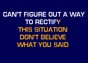 CAN'T FIGURE OUT A WAY
TO RECTIFY
THIS SITUATION
DON'T BELIEVE
WHAT YOU SAID