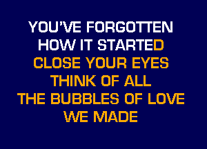 YOU'VE FORGOTTEN
HOW IT STARTED
CLOSE YOUR EYES
THINK OF ALL
THE BUBBLES OF LOVE
WE MADE