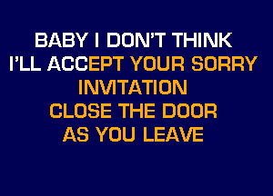 BABY I DON'T THINK
I'LL ACCEPT YOUR SORRY
INVITATION
CLOSE THE DOOR
AS YOU LEAVE