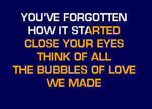 YOU'VE FORGOTTEN
HOW IT STARTED
CLOSE YOUR EYES
THINK OF ALL
THE BUBBLES OF LOVE
WE MADE