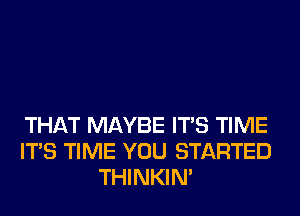 THAT MAYBE ITS TIME
ITS TIME YOU STARTED
THINKIM