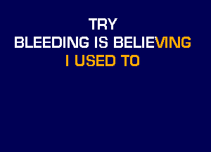 TRY
BLEEDING IS BELIEVING
I USED TO