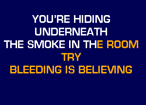 YOU'RE HIDING
UNDERNEATH
THE SMOKE IN THE ROOM
TRY
BLEEDING IS BELIEVING