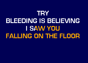 TRY
BLEEDING IS BELIEVING
I SAW YOU
FALLING ON THE FLOOR