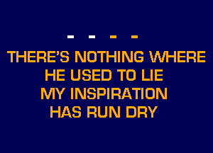 THERE'S NOTHING WHERE
HE USED TO LIE
MY INSPIRATION
HAS RUN DRY