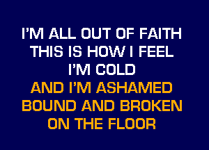 I'M ALL OUT OF FAITH
THIS IS HOWI FEEL
I'M COLD
AND I'M ASHAMED
BOUND AND BROKEN
ON THE FLOOR