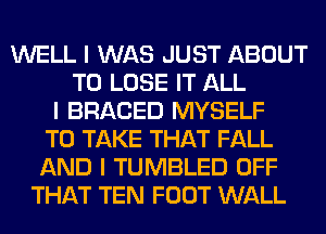 WELL I WAS JUST ABOUT
TO LOSE IT ALL
I BRACED MYSELF
TO TAKE THAT FALL
AND I TUMBLED OFF
THAT TEN FOOT WALL