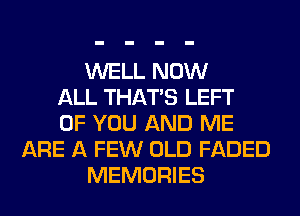 WELL NOW
ALL THAT'S LEFT
OF YOU AND ME
ARE A FEW OLD FADED
MEMORIES